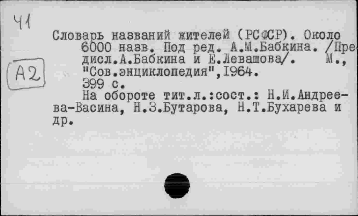 ﻿Словарь названий жителей (РСФСР). Около
6000 назв. Под ред. А.И.Бабкина. /Пре дисл.А.Бабкина и Е.Левашова/. М., "Сов.энциклопедия”,1964.
399 с.
На обороте тит.л.îcoct.: Н.И.Андреева-Васина, Н.З.Бутарова, Н.Т.Бухарева и